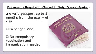 Documents Required to Travel in Italy, France, Spain :-
 A valid passport up to 3
months from the expiry of
visa.
 Schengen Visa.
 No compulsory
vaccination and
immunization needed.
 