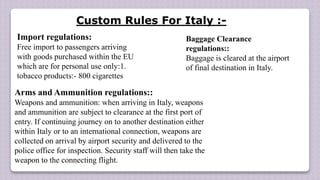 Import regulations:
Free import to passengers arriving
with goods purchased within the EU
which are for personal use only:1.
tobacco products:- 800 cigarettes
Arms and Ammunition regulations::
Weapons and ammunition: when arriving in Italy, weapons
and ammunition are subject to clearance at the first port of
entry. If continuing journey on to another destination either
within Italy or to an international connection, weapons are
collected on arrival by airport security and delivered to the
police office for inspection. Security staff will then take the
weapon to the connecting flight.
Baggage Clearance
regulations::
Baggage is cleared at the airport
of final destination in Italy.
Custom Rules For Italy :-
 