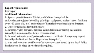 Export regulations::
free export
Additional Information:
1. Special permit from the Ministry of Culture is required for:
antiquities, art objects (including paintings, sculptures, ancient vases, furniture
over 100 years old, etc.) and objects of historical or archaeological interest;
2. Only for residents leaving the EU :
a. cameras, video cameras, personal computers: an ownership declaration
issued by Customs Authorities is recommended;
b. furs and skin-articles of protected animals: certificate of temporary export
issued by the National Forest Department is required;
c. arms and weapons: certificate of temporary export issued by the local Police
headquarters in place of residence is required.
 