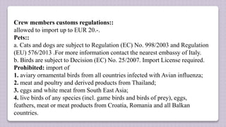 Crew members customs regulations::
allowed to import up to EUR 20.-.
Pets::
a. Cats and dogs are subject to Regulation (EC) No. 998/2003 and Regulation
(EU) 576/2013 .For more information contact the nearest embassy of Italy.
b. Birds are subject to Decision (EC) No. 25/2007. Import License required.
Prohibited: import of
1. aviary ornamental birds from all countries infected with Avian influenza;
2. meat and poultry and derived products from Thailand;
3. eggs and white meat from South East Asia;
4. live birds of any species (incl. game birds and birds of prey), eggs,
feathers, meat or meat products from Croatia, Romania and all Balkan
countries.
 
