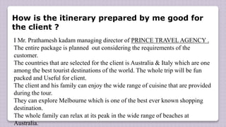 How is the itinerary prepared by me good for
the client ?
I Mr. Prathamesh kadam managing director of PRINCE TRAVEL AGENCY .
The entire package is planned out considering the requirements of the
customer.
The countries that are selected for the client is Australia & Italy which are one
among the best tourist destinations of the world. The whole trip will be fun
packed and Useful for client.
The client and his family can enjoy the wide range of cuisine that are provided
during the tour.
They can explore Melbourne which is one of the best ever known shopping
destination.
The whole family can relax at its peak in the wide range of beaches at
Australia.
 