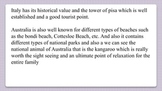 Italy has its historical value and the tower of pisa which is well
established and a good tourist point.
Australia is also well known for different types of beaches such
as the bondi beach, Cottesloe Beach, etc. And also it contains
different types of national parks and also a we can see the
national animal of Australia that is the kangaroo which is really
worth the sight seeing and an ultimate point of relaxation for the
entire family
 