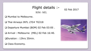 Flight details :-
BOM - MEL
 Mumbai to Melbourne.
 Thai Airways INTL LTD# TG318
 Departure Mumbai (BOM) 02 Feb 03:05 .
 Arrival : Melbourne (MEL) 02 Feb 16:40.
Duration : 13hrs 35min.
 Class Economy.
02 Feb 2017
 