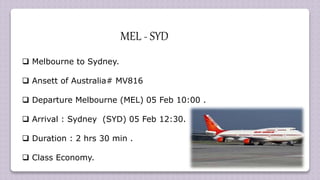  Melbourne to Sydney.
 Ansett of Australia# MV816
 Departure Melbourne (MEL) 05 Feb 10:00 .
 Arrival : Sydney (SYD) 05 Feb 12:30.
 Duration : 2 hrs 30 min .
 Class Economy.
MEL - SYD
 