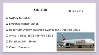  Sydney to Dubai.
 Emirates Flight# EK415
 Departure Sydney, Australia-Sydney (SYD) 08 Feb 08:15
 Arrival : Dubai (DXB) 08 Feb 22:35
 Duration: 14hr 20 min
 Class : Economy.
SYD- DXB 08 Feb 2017
 