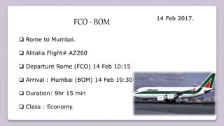  Rome to Mumbai.
 Alitalia Flight# AZ260
 Departure Rome (FCO) 14 Feb 10:15
 Arrival : Mumbai (BOM) 14 Feb 19:30
 Duration: 9hr 15 min
 Class : Economy.
FCO - BOM 14 Feb 2017.
 