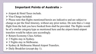 Important Points of Australia :-
 Airport & Hotel Taxes include.
 Visa Charge included.
 Please note that flights mentioned herein are indicative and are subject to
change as per the final itinerary, without any prior notice. Do note that a 1-stop
flight from the hub you have booked from shall be provided. The flights would
be of a similar category/type as mentioned here and the airport-hotel-airport
transfers would be taken care accordingly.
 Return Economy Class Airfare.
 3 Nights stay in Sydney.
 3 Nights stay in Melbourne.
 Sydney & Melbourne Shared Airport Transfers.
 Daily Breakfast (except day 1).
 