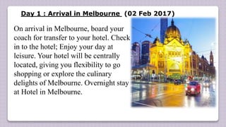 Day 1 : Arrival in Melbourne (02 Feb 2017)
On arrival in Melbourne, board your
coach for transfer to your hotel. Check
in to the hotel; Enjoy your day at
leisure. Your hotel will be centrally
located, giving you flexibility to go
shopping or explore the culinary
delights of Melbourne. Overnight stay
at Hotel in Melbourne.
 