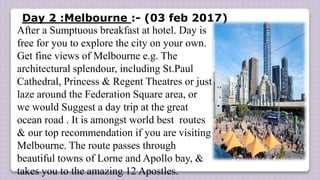 Day 2 :Melbourne :- (03 feb 2017)
After a Sumptuous breakfast at hotel. Day is
free for you to explore the city on your own.
Get fine views of Melbourne e.g. The
architectural splendour, including St.Paul
Cathedral, Princess & Regent Theatres or just
laze around the Federation Square area, or
we would Suggest a day trip at the great
ocean road . It is amongst world best routes
& our top recommendation if you are visiting
Melbourne. The route passes through
beautiful towns of Lorne and Apollo bay, &
takes you to the amazing 12 Apostles.
 