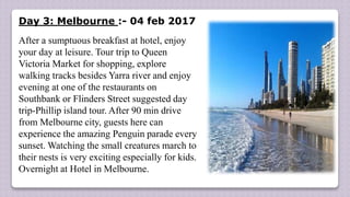 Day 3: Melbourne :- 04 feb 2017
After a sumptuous breakfast at hotel, enjoy
your day at leisure. Tour trip to Queen
Victoria Market for shopping, explore
walking tracks besides Yarra river and enjoy
evening at one of the restaurants on
Southbank or Flinders Street suggested day
trip-Phillip island tour. After 90 min drive
from Melbourne city, guests here can
experience the amazing Penguin parade every
sunset. Watching the small creatures march to
their nests is very exciting especially for kids.
Overnight at Hotel in Melbourne.
 