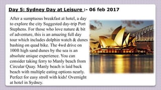 Day 5: Sydney Day at Leisure :- 06 feb 2017
After a sumptuous breakfast at hotel, a day
to explore the city Suggested day-trip Port
Stephens. For those who love nature & bit
of adventure, this is an amazing full day
tour which includes dolphin watch & dunes
bashing on quad bike. The 4wd drive on
100ft high sand dunes by the sea is an
absolute unique experience. You can
consider taking ferry to Manly beach from
Circular Quay. Manly beach is laid back
beach with multiple eating options nearly.
Perfect for easy stroll with kids! Overnight
at hotel in Sydney.
 