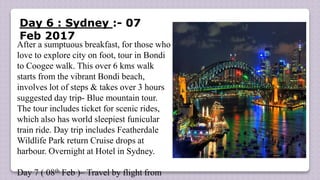 Day 6 : Sydney :- 07
Feb 2017
After a sumptuous breakfast, for those who
love to explore city on foot, tour in Bondi
to Coogee walk. This over 6 kms walk
starts from the vibrant Bondi beach,
involves lot of steps & takes over 3 hours
suggested day trip- Blue mountain tour.
The tour includes ticket for scenic rides,
which also has world sleepiest funicular
train ride. Day trip includes Featherdale
Wildlife Park return Cruise drops at
harbour. Overnight at Hotel in Sydney.
Day 7 ( 08th Feb )– Travel by flight from
 