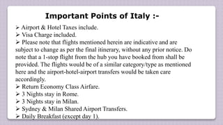  Airport & Hotel Taxes include.
 Visa Charge included.
 Please note that flights mentioned herein are indicative and are
subject to change as per the final itinerary, without any prior notice. Do
note that a 1-stop flight from the hub you have booked from shall be
provided. The flights would be of a similar category/type as mentioned
here and the airport-hotel-airport transfers would be taken care
accordingly.
 Return Economy Class Airfare.
 3 Nights stay in Rome.
 3 Nights stay in Milan.
 Sydney & Milan Shared Airport Transfers.
 Daily Breakfast (except day 1).
Important Points of Italy :-
 