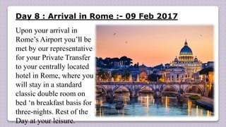 Day 8 : Arrival in Rome :- 09 Feb 2017
Upon your arrival in
Rome’s Airport you’ll be
met by our representative
for your Private Transfer
to your centrally located
hotel in Rome, where you
will stay in a standard
classic double room on
bed ‘n breakfast basis for
three-nights. Rest of the
Day at your leisure.
 