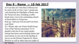 Day 9 : Rome :- 10 feb 2017
At 9 am take our 3-hrs Best of Rome tour
by mini-van & on foot ( max 7 people per
van) featuring the highlights of Rome and
the Trastevere area, including a coffee
break and a visit to the outstanding church
of Santa Maria in Trastevere.
Pick-up : between 8.30 am and 9 am from
your Hotel
At 1.00 pm, take our 4-hour Small Group
Tour of the Vatican (maximum 12-14
people) with one of our expert guides
lasting four-hours and including tickets and
reservations so you can avoid standing in
line to see the Sistine Chapel & St. Peters
Basilica as well as other must-see sights of
the Vatican.
 