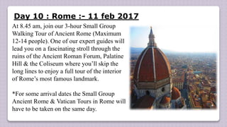 Day 10 : Rome :- 11 feb 2017
At 8.45 am, join our 3-hour Small Group
Walking Tour of Ancient Rome (Maximum
12-14 people). One of our expert guides will
lead you on a fascinating stroll through the
ruins of the Ancient Roman Forum, Palatine
Hill & the Coliseum where you’ll skip the
long lines to enjoy a full tour of the interior
of Rome’s most famous landmark.
*For some arrival dates the Small Group
Ancient Rome & Vatican Tours in Rome will
have to be taken on the same day.
 