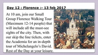 Day 12 : Florence :- 13 feb 2017
At 10 am, join our Small
Group Florence Walking Tour
(Maximum 12-14 people) that
will include all the must-see
sights of the city. Then, with
our skip the line tickets, enter
the Academia for an in-depth
tour of Michelangelo’s David.
Rest of the Day at your leisure.
 