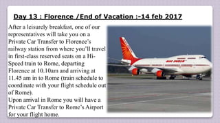 Day 13 : Florence /End of Vacation :-14 feb 2017
After a leisurely breakfast, one of our
representatives will take you on a
Private Car Transfer to Florence’s
railway station from where you’ll travel
in first-class reserved seats on a Hi-
Speed train to Rome, departing
Florence at 10.10am and arriving at
11.45 am in to Rome (train schedule to
coordinate with your flight schedule out
of Rome).
Upon arrival in Rome you will have a
Private Car Transfer to Rome’s Airport
for your flight home.
 