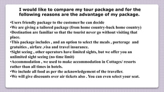 •Users friendly package to the customer/he can decide
•We are giving a tailored package (from home country-back home country)
•Destination are familiar so that the tourist never go without visiting that
place.
•This package includes , and an option to select the meals , porterage and
gratuities , airfare ,visa and travel insurance.
•Sight seeing , other operators have limited sights, but we offer you an
unlimited sight seeing (no time limit)
•Accommodation , we used to make accommodation in Cottages/ resorts
rather than all times in hotels.
•We include all food as per the acknowledgement of the traveller.
•We will give discounts over air tickets also . You can even select your seat.
I would like to compare my tour package and for the
following reasons are the advantage of my package.
 