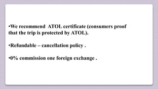 •We recommend ATOL certificate (consumers proof
that the trip is protected by ATOL).
•Refundable – cancellation policy .
•0% commission one foreign exchange .
 