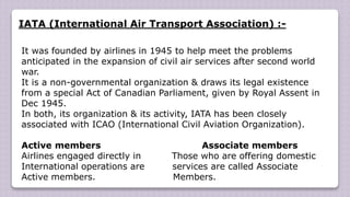 IATA (International Air Transport Association) :-
It was founded by airlines in 1945 to help meet the problems
anticipated in the expansion of civil air services after second world
war.
It is a non-governmental organization & draws its legal existence
from a special Act of Canadian Parliament, given by Royal Assent in
Dec 1945.
In both, its organization & its activity, IATA has been closely
associated with ICAO (International Civil Aviation Organization).
Active members Associate members
Airlines engaged directly in Those who are offering domestic
International operations are services are called Associate
Active members. Members.
 