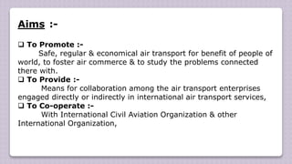 Aims :-
 To Promote :-
Safe, regular & economical air transport for benefit of people of
world, to foster air commerce & to study the problems connected
there with.
 To Provide :-
Means for collaboration among the air transport enterprises
engaged directly or indirectly in international air transport services,
 To Co-operate :-
With International Civil Aviation Organization & other
International Organization,
 