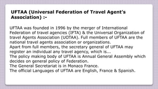 UFTAA (Universal Federation of Travel Agent’s
Association) :-
UFTAA was founded in 1996 by the merger of International
Federation of travel agencies (IFTA) & the Universal Organization of
travel Agents Association (UOTAA). Full members of UFTAA are the
national travel agents association or organizations.
Apart from full members, the secretary general of UFTAA may
register an individual any travel agency, which is...
The policy making body of UFTAA is Annual General Assembly which
decides on general policy of Federation.
The General Secretariat is in Monaco France.
The official Languages of UFTAA are English, France & Spanish.
 