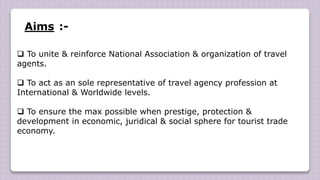 Aims :-
 To unite & reinforce National Association & organization of travel
agents.
 To act as an sole representative of travel agency profession at
International & Worldwide levels.
 To ensure the max possible when prestige, protection &
development in economic, juridical & social sphere for tourist trade
economy.
 