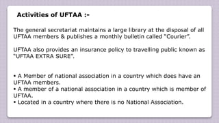 Activities of UFTAA :-
The general secretariat maintains a large library at the disposal of all
UFTAA members & publishes a monthly bulletin called “Courier”.
UFTAA also provides an insurance policy to travelling public known as
“UFTAA EXTRA SURE”.
 A Member of national association in a country which does have an
UFTAA members.
 A member of a national association in a country which is member of
UFTAA.
 Located in a country where there is no National Association.
 