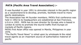 PATA (Pacific Area Travel Association) :-
It was founded in year 1951 to stimulate interest in the pacific region
as a vacationland & to develop, promote, facilitate travel to many
pacific destinations.
The Association has 44 founder members. PATA’s first conference was
held in 1952 & its headquarters are established at San Francisco,
U.S.A in 1953 . PATA has its own director for Europe who is based in
London & works to promote the tourist traffic from Europe an
markets of Pacific regions.
PATA’s first Asian office was opened in Manila, Philippines in year
1976.
“The Pacific Travel News” is relied upon by wholesale & the retail
travel agents as an important source of authoritative material of
pacific
 