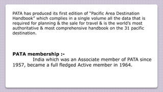 PATA has produced its first edition of “Pacific Area Destination
Handbook” which complies in a single volume all the data that is
required for planning & the sale for travel & is the world’s most
authoritative & most comprehensive handbook on the 31 pacific
destination.
PATA membership :-
India which was an Associate member of PATA since
1957, became a full fledged Active member in 1964.
 