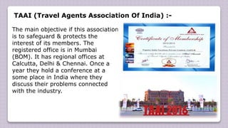 TAAI (Travel Agents Association Of India) :-
The main objective if this association
is to safeguard & protects the
interest of its members. The
registered office is in Mumbai
(BOM). It has regional offices at
Calcutta, Delhi & Chennai. Once a
year they hold a conference at a
some place in India where they
discuss their problems connected
with the industry.
 