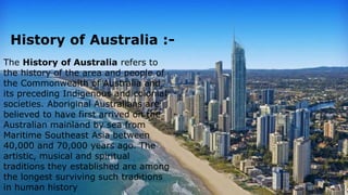 History of Australia
The History of Australia refers to the
history of the area and people of the
Common wealth of Australia and its
preceding Indigenous and colonial
societies. Aboriginal Australians are
believed to have first arrived on the
Australian mainland by sea from Maritime
Southeast Asia between 40,000 and 70,000
years ago. The artistic, musical and
Spiritual traditions they established are
among the longest surviving such traditions
in human history.
The History of Australia refers to
the history of the area and people of
the Commonwealth of Australia and
its preceding Indigenous and colonial
societies. Aboriginal Australians are
believed to have first arrived on the
Australian mainland by sea from
Maritime Southeast Asia between
40,000 and 70,000 years ago. The
artistic, musical and spiritual
traditions they established are among
the longest surviving such traditions
in human history
History of Australia :-
 