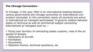The Chicago Convention:-
In Chicago, in the year 1944 in an international meeting between
various governments the Chicago convention on International civil
aviation concluded. In this convention nearly all countries are active
in international air transport participated. It governs relation between
states on technical as well as commercial subject connecting
International air transport such as :-
 Flying over territory of contracting states customs, rules of the air
spread of disease.
 Nationality of aircraft.
 Facilitation.
 Documents.
 Statistics finance, technical assistance, etc
 
