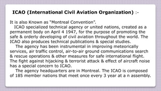 ICAO (International Civil Aviation Organization) :-
It is also Known as “Montreal Convention”.
ICAO specialized technical agency or united nations, created as a
permanent body on April 4 1947, for the purpose of promoting the
safe & orderly developing of civil aviation throughout the world. The
ICAO also produces technical publications & special studies.
The agency has been instrumental in improving meteorically
services, air traffic control, air-to-air ground communications search
& rescue operations & other measures for safe international flight.
The fight against hijacking & terrorist attack & effect of aircraft noise
has a special concern to ICAO.
The agency headquarters are in Montreal. The ICAO is composed
of 185 member nations that meet once every 3 year at a n assembly.
 