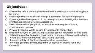 Objectives :-
a) Ensure the safe & orderly growth to international civil aviation throughout
the world.
b) Encourage the arts of aircraft design & operation for peaceful purpose.
c) Encourage the development of the railways airports & navigation facilities
for international civil aviation association.
d) Meets the needs of people of the world for safe regular efficient,
economical air transport.
e) Prevent Economic waste caused by reasonable competition.
f) Ensure that rights of contracting countries are full respected & that every
contracting country has a fair opportunity to operate international airlines.
g) Avoid discrimination between contracting countries.
h) Promote safety of flight in international air navigation.
i) Promote generally the development of aspects of international civil
aeronautic.
 