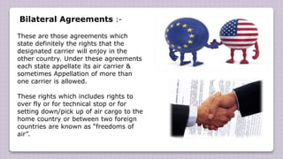 Bilateral Agreements :-
These are those agreements which
state definitely the rights that the
designated carrier will enjoy in the
other country. Under these agreements
each state appellate its air carrier &
sometimes Appellation of more than
one carrier is allowed.
These rights which includes rights to
over fly or for technical stop or for
setting down/pick up of air cargo to the
home country or between two foreign
countries are known as “freedoms of
air”.
 