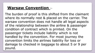 Warsaw Convention :-
The burden of proof is this shifted from the claimant
where its normally rest & placed on the carrier. The
warsaw convention does not handle all legal aspects
of the relationship between the airline & passenger
condition of contract which is printed. On the
passenger tickets include liability which is not
handled by the convention. For most journey the
convention limits the airlines liability for loss or
damage to checked in baggage to about 5 or 9 per
pound.
 