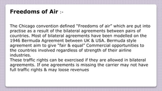 Freedoms of Air :-
The Chicago convention defined “Freedoms of air” which are put into
practise as a result of the bilateral agreements between pairs of
countries. Most of bilateral agreements have been modelled on the
1946 Bermuda Agreement between UK & USA. Bermuda style
agreement aim to give “fair & equal” Commercial opportunities to
the countries involved regardless of strength of their airline
industries.
These traffic rights can be exercised if they are allowed in bilateral
agreements. If one agreements is missing the carrier may not have
full traffic rights & may loose revenues
 