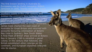 The first known landing in Australia by
Europeans was by Dutch navigator Willem
Janszoon in 1606. Twenty-nine other Dutch
navigators explored the western and
southern coasts in the 17th century, and
dubbed the continent New Holland. Macassan
trepangers visited Australia's northern coasts
after 1720, possibly earlier. Other European
explorers followed until, in 1770, Lieutenant
James Cook charted the east coast of
Australia for Great Britain and returned with
accounts favouring colonisation at Botany
Bay (now in Sydney), New South Wales.
A First Fleet of British ships arrived at Botany
Bay in January 1788 to establish a penal
colony. In the century that followed, the
British established other colonies on the
continent, and European explorers ventured
into its interior.
 