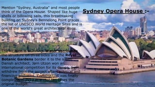Mention "Sydney, Australia" and most people
think of the Opera House. Shaped like huge
shells or billowing sails, this breathtaking
building on Sydney's Bennelong Point graces
the list of UNESCO World Heritage Sites and is
one of the world's great architectural icons.
Sydney Opera House :-
The location is stunning. Water surrounds
the structure on three sides and the Royal
Botanic Gardens border it to the south.
Danish architect, Jørn Utzon won an
international competition for its design, but
withdrew from the project after technical and
financing problems. Construction was finally
completed in 1973 at a cost ten times the
original budget.
 