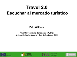 Travel 2.0   Escuchar al mercado turístico Edu William Plan Universitario de Empleo (PUDE) Universidad de La Laguna – 3 de diciembre de 2008 