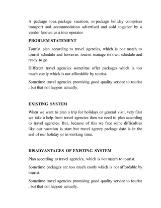 A package tour, package vacation, or package holiday comprises
transport and accommodation advertised and sold together by a
vendor known as a tour operator
PROBLEM STATEMENT
Tourist plan according to travel agencies, which is not match to
tourist schedule and however, tourist manage its own schedule and
ready to go.
Different travel agencies sometime offer packages which is too
much costly which is not affordable by tourist.
Sometime travel agencies promising good quality service to tourist
, but that not happen actually.
EXISTING SYSTEM
When we want to plan a trip for holidays or general visit, very first
we take a help from travel agencies then we need to plan according
to travel agencies. But, because of this we face some difficulties
like our vacation is start but travel agency package date is in the
end of our holiday or in working time.
DISADVANTAGES OF EXISTING SYSTEM
Plan according to travel agencies, which is not match to tourist.
Sometime packages are too much costly which is not affordable by
tourist.
Sometime travel agencies promising good quality service to tourist
, but that not happen actually.
 