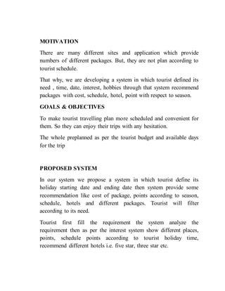 MOTIVATION
There are many different sites and application which provide
numbers of different packages. But, they are not plan according to
tourist schedule.
That why, we are developing a system in which tourist defined its
need , time, date, interest, hobbies through that system recommend
packages with cost, schedule, hotel, point with respect to season.
GOALS & OBJECTIVES
To make tourist travelling plan more scheduled and convenient for
them. So they can enjoy their trips with any hesitation.
The whole preplanned as per the tourist budget and available days
for the trip
PROPOSED SYSTEM
In our system we propose a system in which tourist define its
holiday starting date and ending date then system provide some
recommendation like cost of package, points according to season,
schedule, hotels and different packages. Tourist will filter
according to its need.
Tourist first fill the requirement the system analyze the
requirement then as per the interest system show different places,
points, schedule points according to tourist holiday time,
recommend different hotels i.e. five star, three star etc.
 