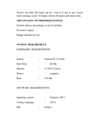 Tourist can filter like hotel can be 3 star or 5 star or any, tourist
select package as per its budget, choose the point and many more.
ADVANTAGES OF PROPOSED SYSTEM
Tourists choose the package as per its holiday.
No need to adjust
Budget decided by user.
SYSTEM REQUIREMENT
HARDWARE REQUIREMENTS:
System : Pentium IV 2.4 GHz.
Hard Disk : 40 GB.
Monitor : 15 VGA Colour.
Mouse : Logitech.
Ram : 512 Mb.
SOFTWARE REQUIREMENTS:
Operating system : Windows XP/7.
Coding Language : JAVA
IDE : Eclipse
 