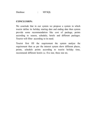 Database : MYSQL
CONCLUSION:
We conclude that in our system we propose a system in which
tourist define its holiday starting date and ending date then system
provide some recommendation like cost of package, points
according to season, schedule, hotels and different packages.
Tourist will filter according to its need.
Tourist first fill the requirement the system analyze the
requirement then as per the interest system show different places,
points, schedule points according to tourist holiday time,
recommend different hotels i.e. five star, three star etc.
 