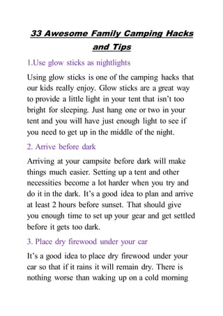 33 Awesome Family Camping Hacks
and Tips
1.Use glow sticks as nightlights
Using glow sticks is one of the camping hacks that
our kids really enjoy. Glow sticks are a great way
to provide a little light in your tent that isn’t too
bright for sleeping. Just hang one or two in your
tent and you will have just enough light to see if
you need to get up in the middle of the night.
2. Arrive before dark
Arriving at your campsite before dark will make
things much easier. Setting up a tent and other
necessities become a lot harder when you try and
do it in the dark. It’s a good idea to plan and arrive
at least 2 hours before sunset. That should give
you enough time to set up your gear and get settled
before it gets too dark.
3. Place dry firewood under your car
It’s a good idea to place dry firewood under your
car so that if it rains it will remain dry. There is
nothing worse than waking up on a cold morning
 