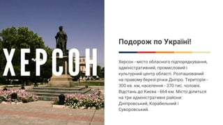 Подорож по Україні!
Xерсон - місто обласного підпорядкування,
адміністративний, промисловий і
культурний центр області. Розташований
на правому березі річки Дніпро. Територія -
300 кв. км, населення - 370 тис. чоловік.
Відстань до Києва - 664 км. Місто ділиться
на три адміністративні райони:
Дніпровський, Корабельний і
Суворовський.
 