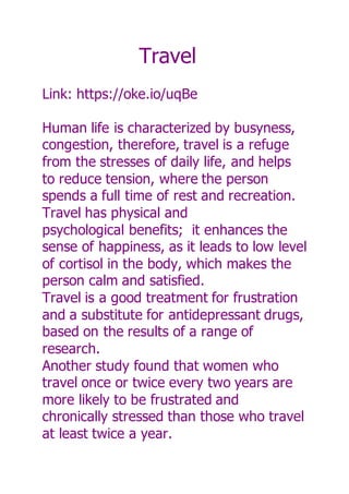 Travel
Link: https://oke.io/uqBe
Human life is characterized by busyness,
congestion, therefore, travel is a refuge
from the stresses of daily life, and helps
to reduce tension, where the person
spends a full time of rest and recreation.
Travel has physical and
psychological benefits; it enhances the
sense of happiness, as it leads to low level
of cortisol in the body, which makes the
person calm and satisfied.
Travel is a good treatment for frustration
and a substitute for antidepressant drugs,
based on the results of a range of
research.
Another study found that women who
travel once or twice every two years are
more likely to be frustrated and
chronically stressed than those who travel
at least twice a year.
 