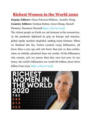 Richest Women in the World 2020
Deputy Editors: Chase Peterson-Withorn, Jennifer Wang
Country Editors: Graham Button, Grace Chung, Russell
Flannery, Naazneen Karmali https://oke.io/70z3k
The richest people on Earth are not immune to the coronavirus.
As the pandemic tightened its grip on Europe and America,
global equity markets imploded, tanking many fortunes. When
we finalized this list, Forbes counted 2,095 billionaires, 58
fewer than a year ago and 226 fewer than just 12 days earlier,
when we initially calculated these net worths. Of the billionaires
who remain, 51% are poorer than they were last year. In raw
terms, the world’s billionaires are worth $8 trillion, down $700
billion from 2019. https://oke.io/70z3k
 